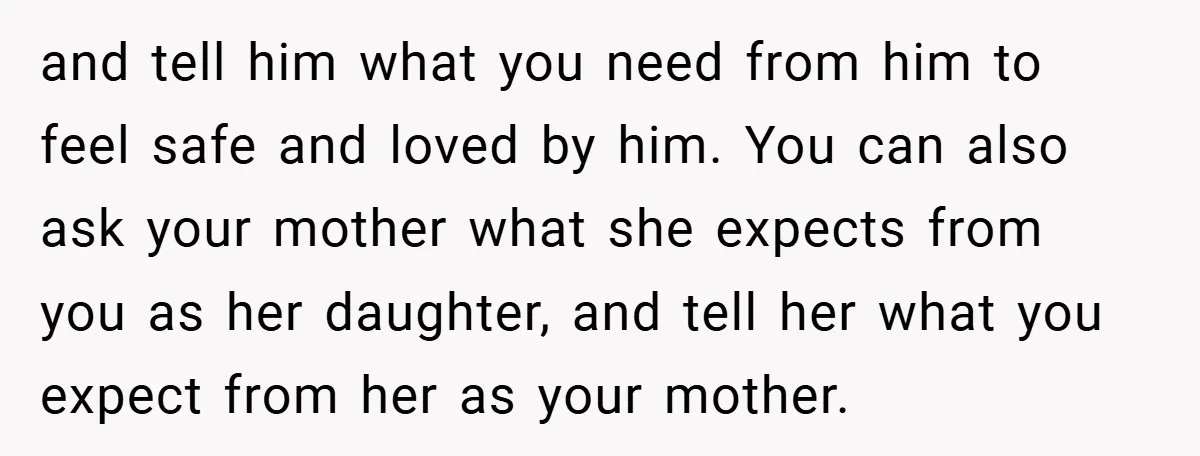 and tell him what you need from him to feel safe and loved by him. You can also ask your mother what she expects from you as her daughter, and...