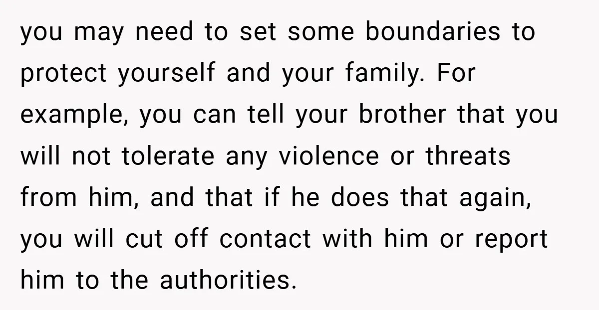 you may need to set some boundaries to protect yourself and your family. For example, you can tell your brother that you will not tolerate any violence or threats from...