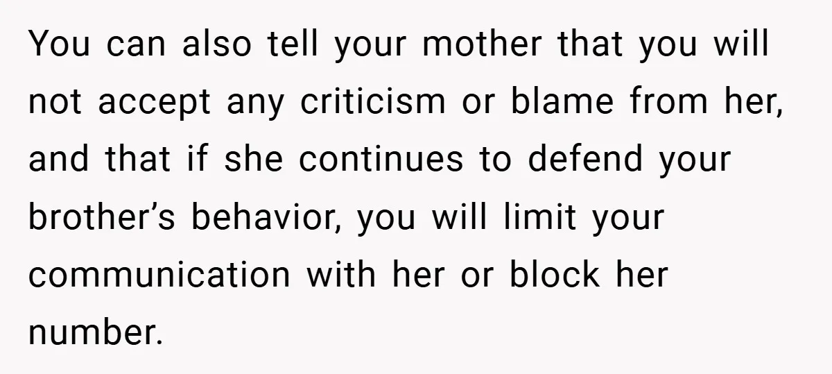 You can also tell your mother that you will not accept any criticism or blame from her, and that if she continues to defend your brother’s behavior, you will limit...
