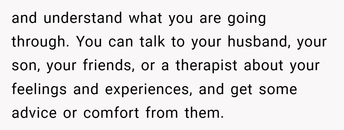 and understand what you are going through. You can talk to your husband, your son, your friends, or a therapist about your feelings and experiences, and get some advice or...