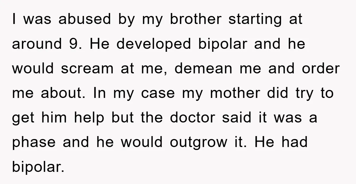 I was abused by my brother starting at around 9. He developed bipolar and he would scream at me, demean me and order me about. In my case my mother...