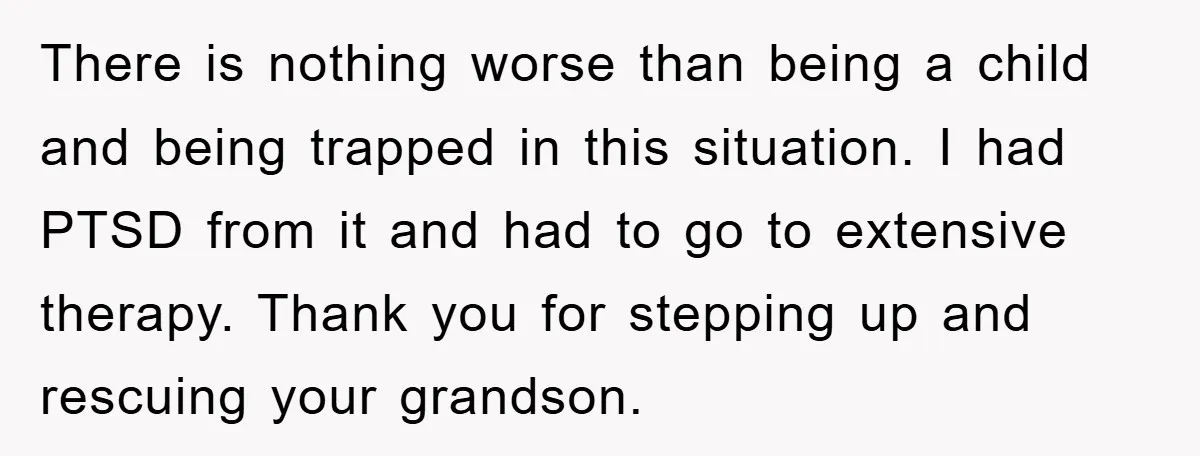 There is nothing worse than being a child and being trapped in this situation. I had PTSD from it and had to go to extensive therapy. Thank you for stepping...