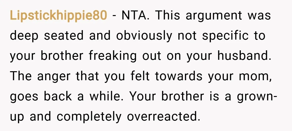 Lipstickhippie80 − NTA. This argument was deep seated and obviously not specific to your brother freaking out on your husband. The anger that you felt towards your mom, goes back...