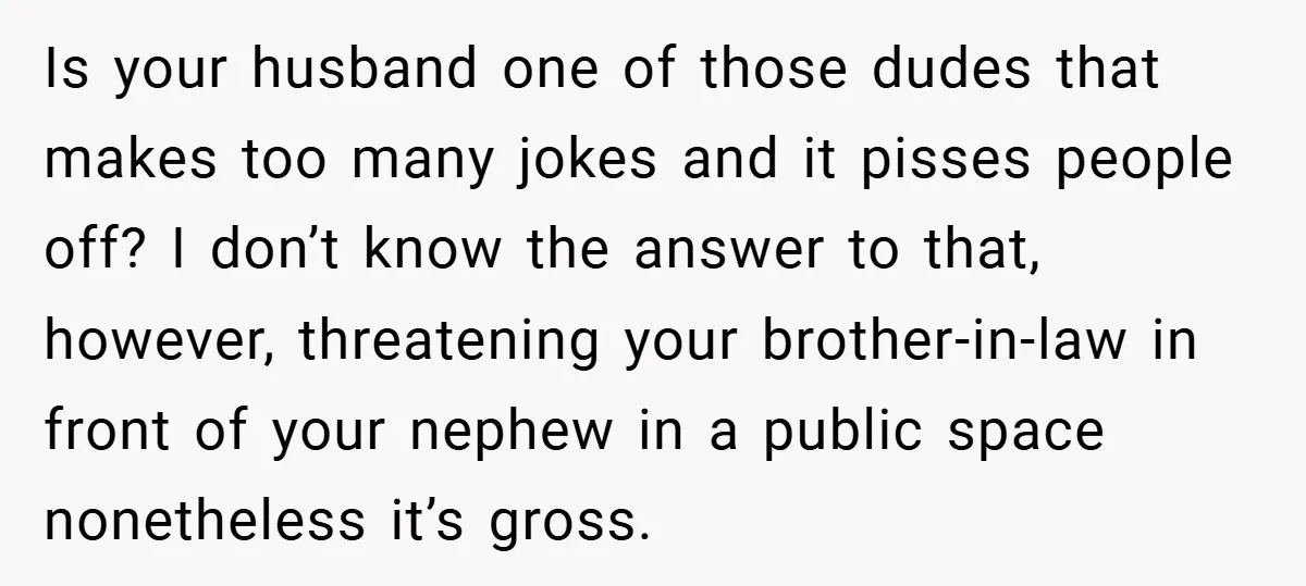 Is your husband one of those dudes that makes too many jokes and it pisses people off? I don’t know the answer to that, however, threatening your brother-in-law in front...