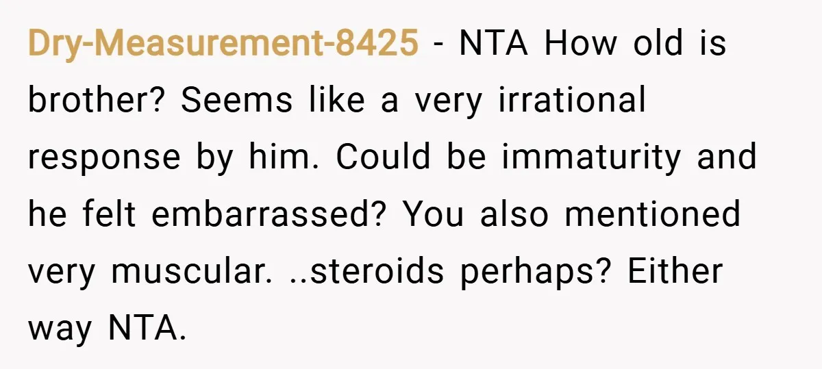Dry-Measurement-8425 − NTA How old is brother? Seems like a very irrational response by him. Could be immaturity and he felt embarrassed? You also mentioned very muscular. ..steroids perhaps? Either...