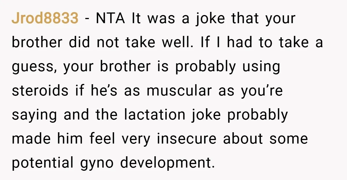 Jrod8833 − NTA It was a joke that your brother did not take well. If I had to take a guess, your brother is probably using steroids if he’s as...