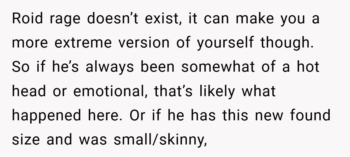 Roid rage doesn’t exist, it can make you a more extreme version of yourself though. So if he’s always been somewhat of a hot head or emotional, that’s likely what...