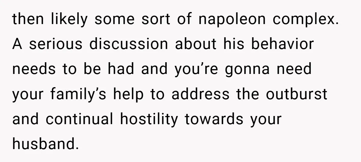 then likely some sort of napoleon complex. A serious discussion about his behavior needs to be had and you’re gonna need your family’s help to address the outburst and continual...