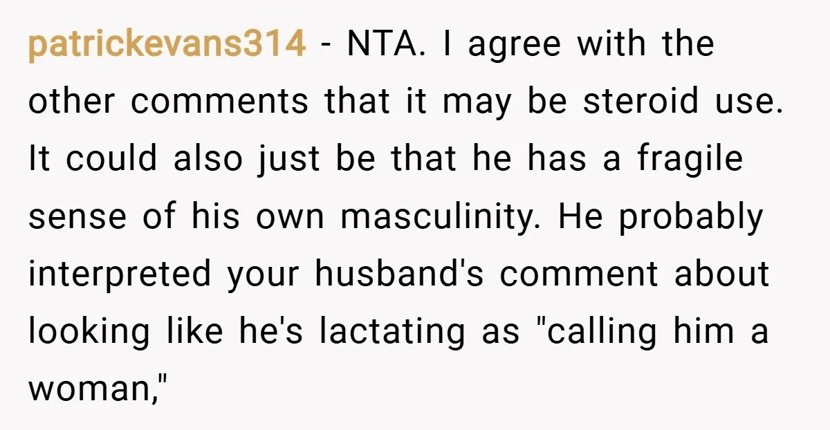 patrickevans314 − NTA. I agree with the other comments that it may be steroid use. It could also just be that he has a fragile sense of his own masculinity....