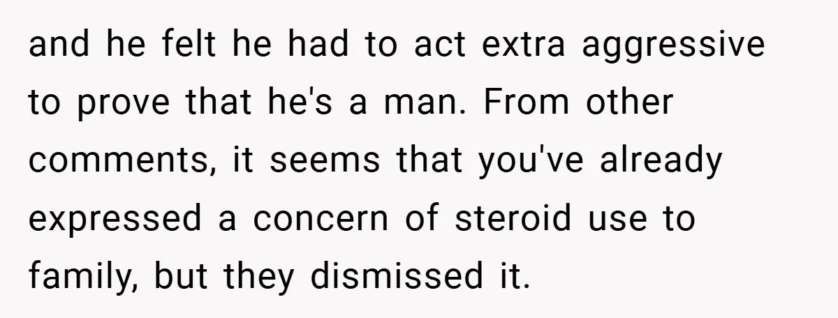 and he felt he had to act extra aggressive to prove that he's a man. From other comments, it seems that you've already expressed a concern of steroid use to...