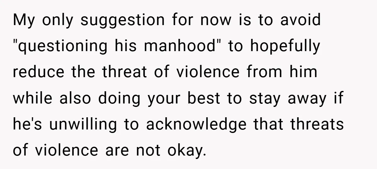 My only suggestion for now is to avoid "questioning his manhood" to hopefully reduce the threat of violence from him while also doing your best to stay away if he's...