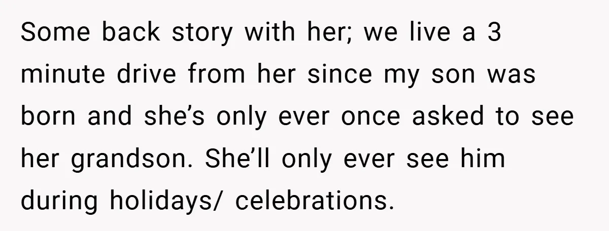 Some back story with her; we live a 3 minute drive from her since my son was born and she’s only ever once asked to see her grandson. She’ll only...