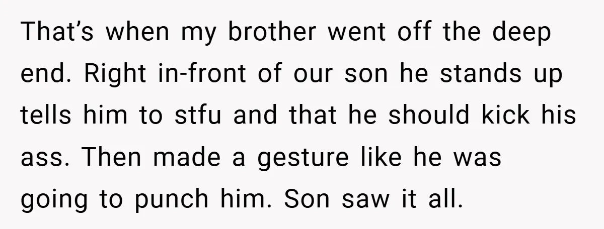 That’s when my brother went off the deep end. Right in-front of our son he stands up tells him to stfu and that he should kick his ass. Then made...
