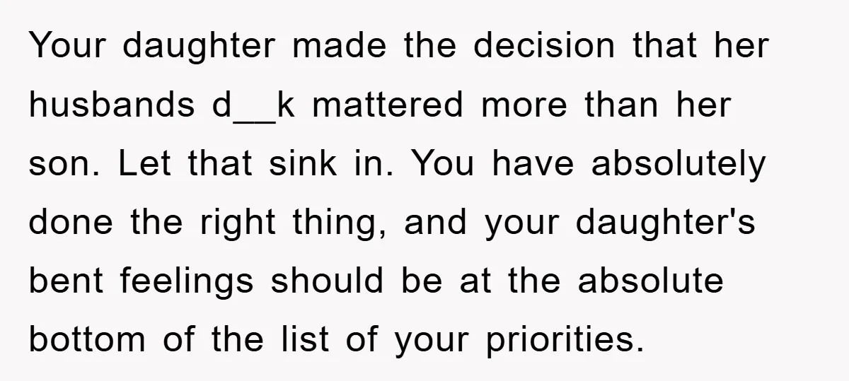 Your daughter made the decision that her husbands d__k mattered more than her son. Let that sink in. You have absolutely done the right thing, and your daughter's bent feelings...
