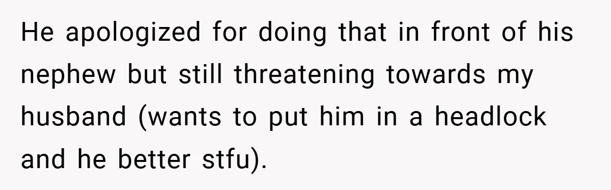 He apologized for doing that in front of his nephew but still threatening towards my husband (wants to put him in a headlock and he better stfu).