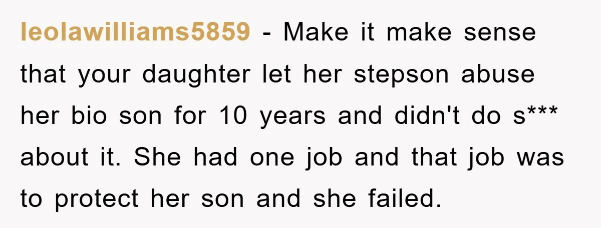 leolawilliams5859 − Make it make sense that your daughter let her stepson abuse her bio son for 10 years and didn't do s*** about it. She had one job and...