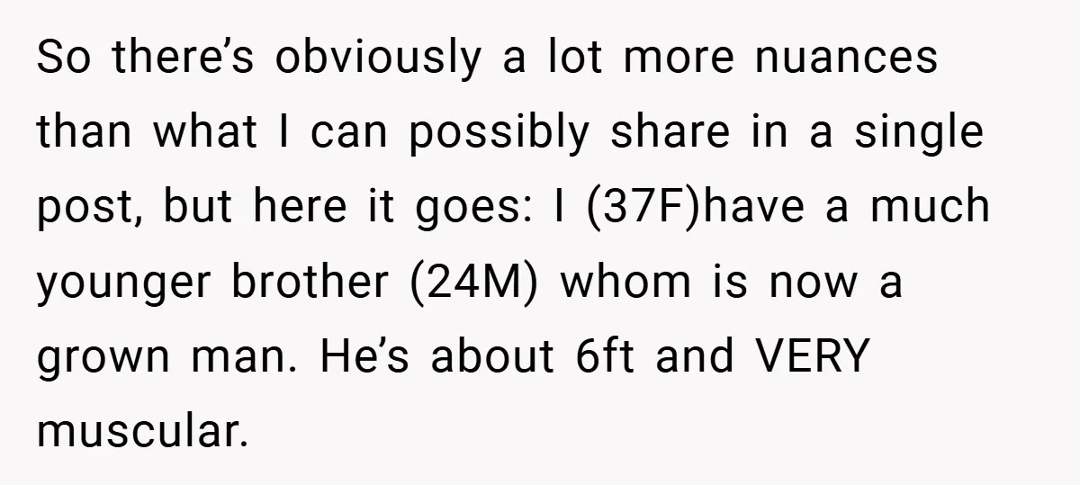 So there’s obviously a lot more nuances than what I can possibly share in a single post, but here it goes: I (37F)have a much younger brother (24M) whom is...
