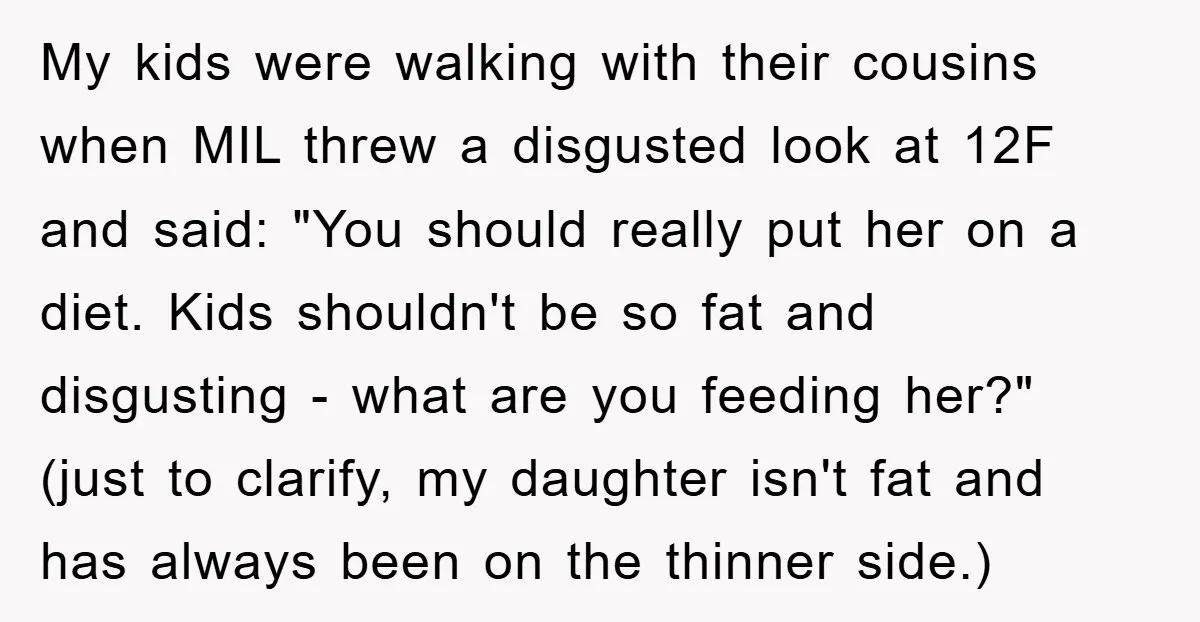 My kids were walking with their cousins when MIL threw a disgusted look at 12F and said: "You should really put her on a diet. Kids shouldn't be so fat...