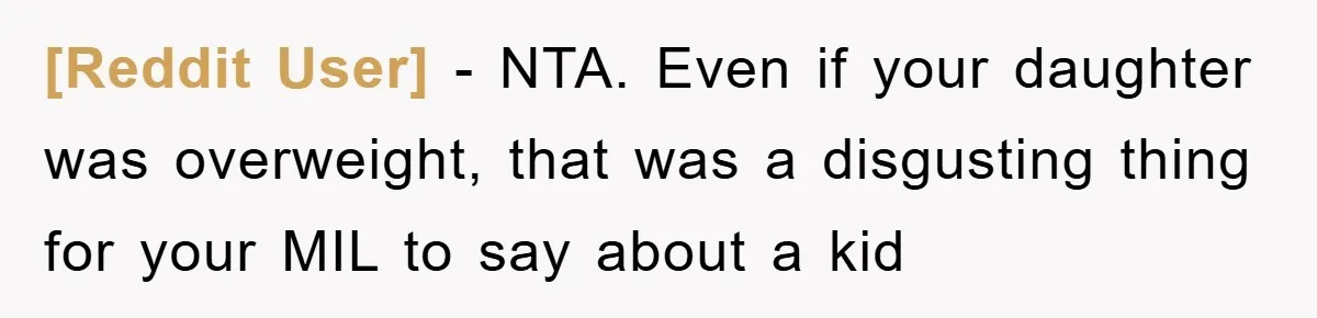 [Reddit User] − NTA. Even if your daughter was overweight, that was a disgusting thing for your MIL to say about a kid