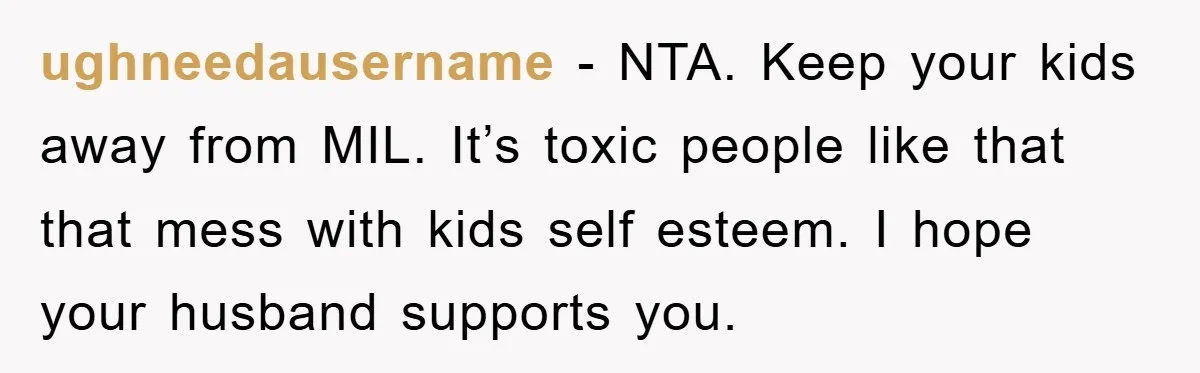 ughneedausername − NTA. Keep your kids away from MIL. It’s toxic people like that that mess with kids self esteem. I hope your husband supports you.