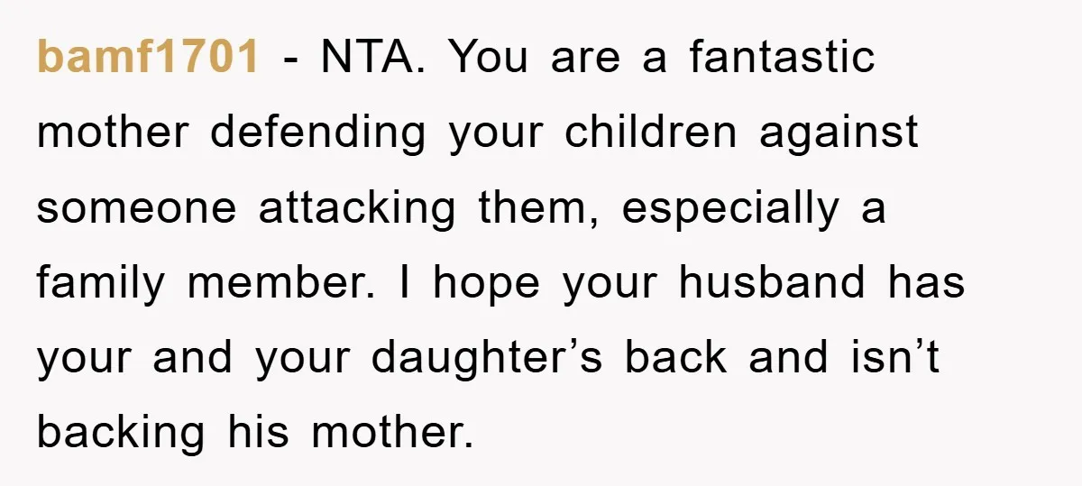 bamf1701 − NTA. You are a fantastic mother defending your children against someone attacking them, especially a family member. I hope your husband has your and your daughter’s back and...