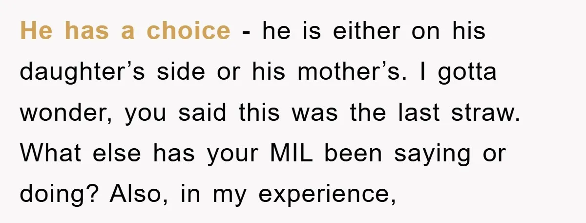 He has a choice - he is either on his daughter’s side or his mother’s. I gotta wonder, you said this was the last straw. What else has your MIL...