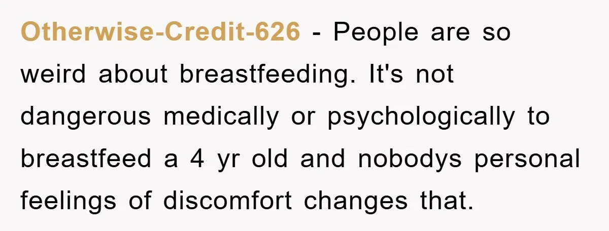 Otherwise-Credit-626 - People are so weird about breastfeeding. It's not dangerous medically or psychologically to breastfeed a 4 yr old and nobodys personal feelings of discomfort changes that.