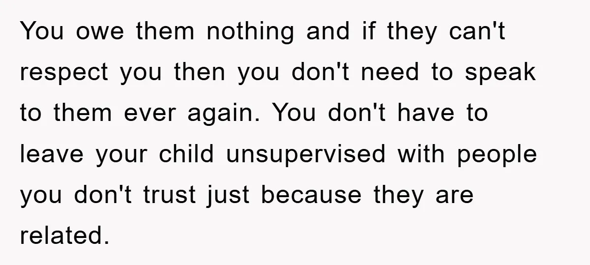 You owe them nothing and if they can't respect you then you don't need to speak to them ever again. You don't have to leave your child unsupervised with people...