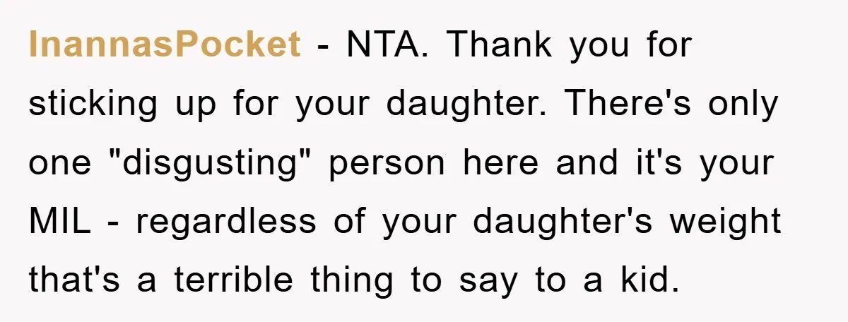 InannasPocket − NTA. Thank you for sticking up for your daughter. There's only one "disgusting" person here and it's your MIL - regardless of your daughter's weight that's a terrible...