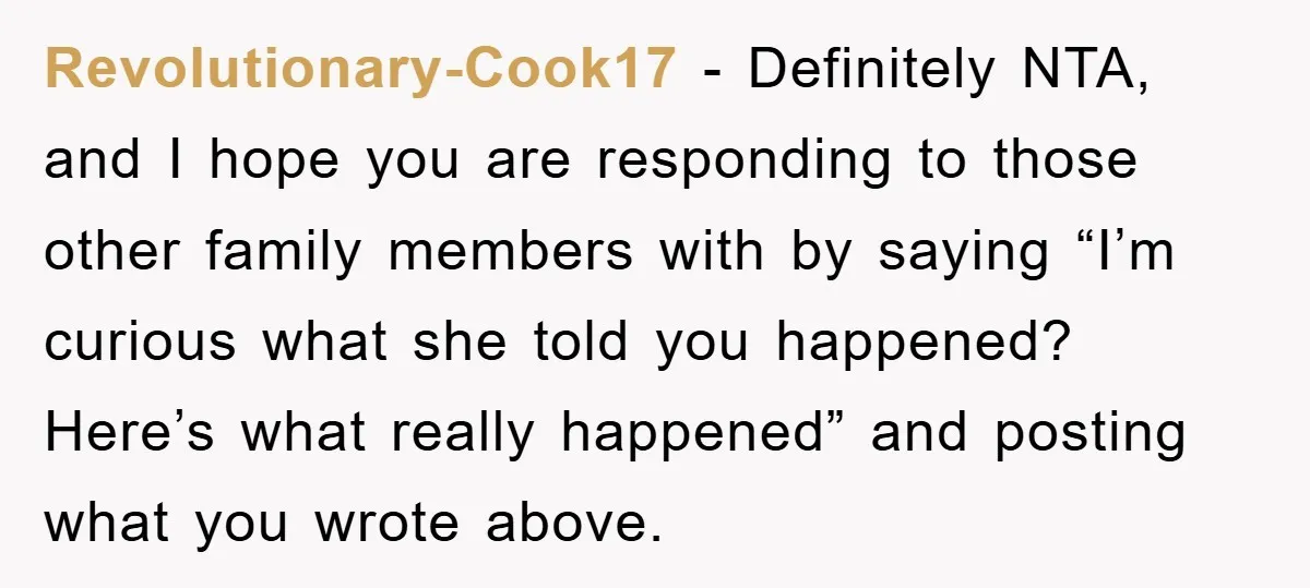 Revolutionary-Cook17 − Definitely NTA, and I hope you are responding to those other family members with by saying “I’m curious what she told you happened? Here’s what really happened” and...