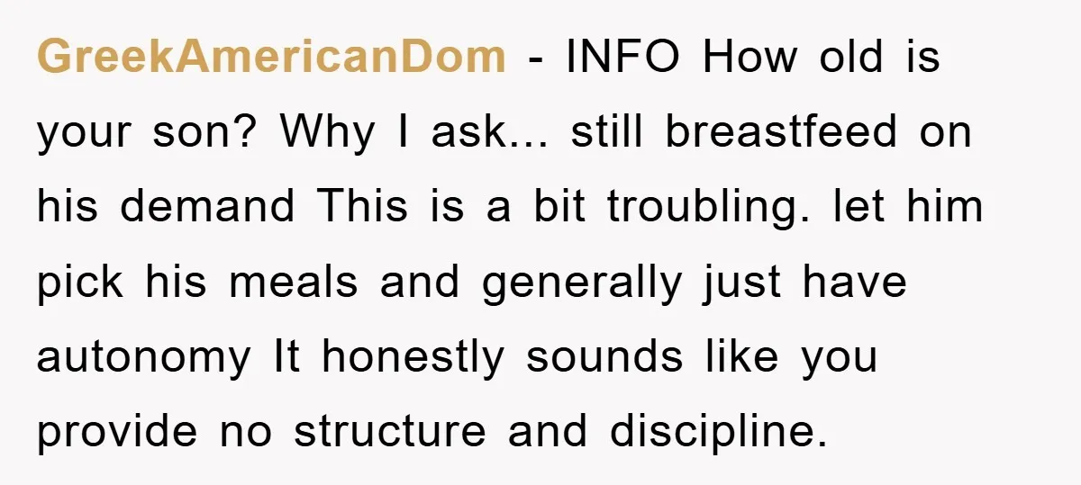 GreekAmericanDom - INFO How old is your son? Why I ask... still breastfeed on his demand This is a bit troubling. let him pick his meals and generally just have...