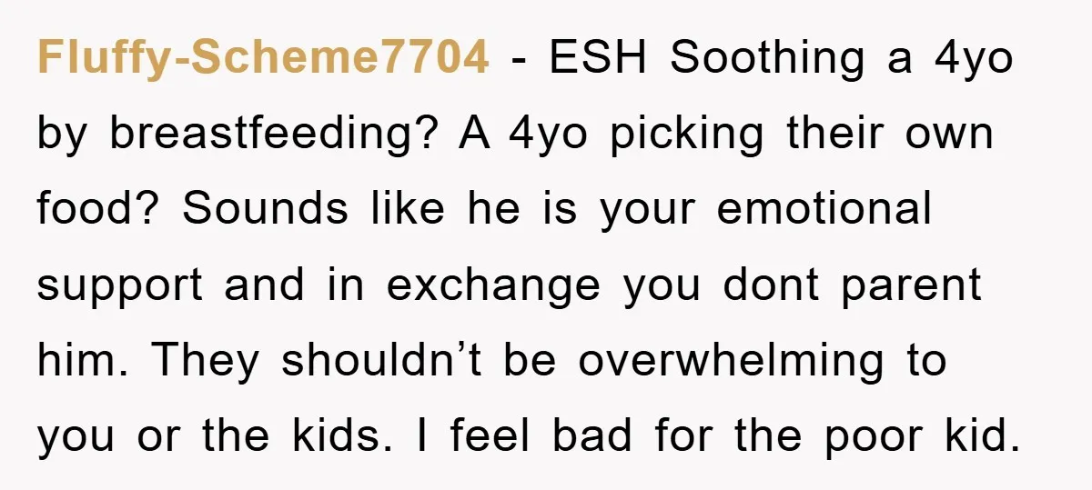 Fluffy-Scheme7704 - ESH Soothing a 4yo by breastfeeding? A 4yo picking their own food? Sounds like he is your emotional support and in exchange you dont parent him. They shouldn’t...