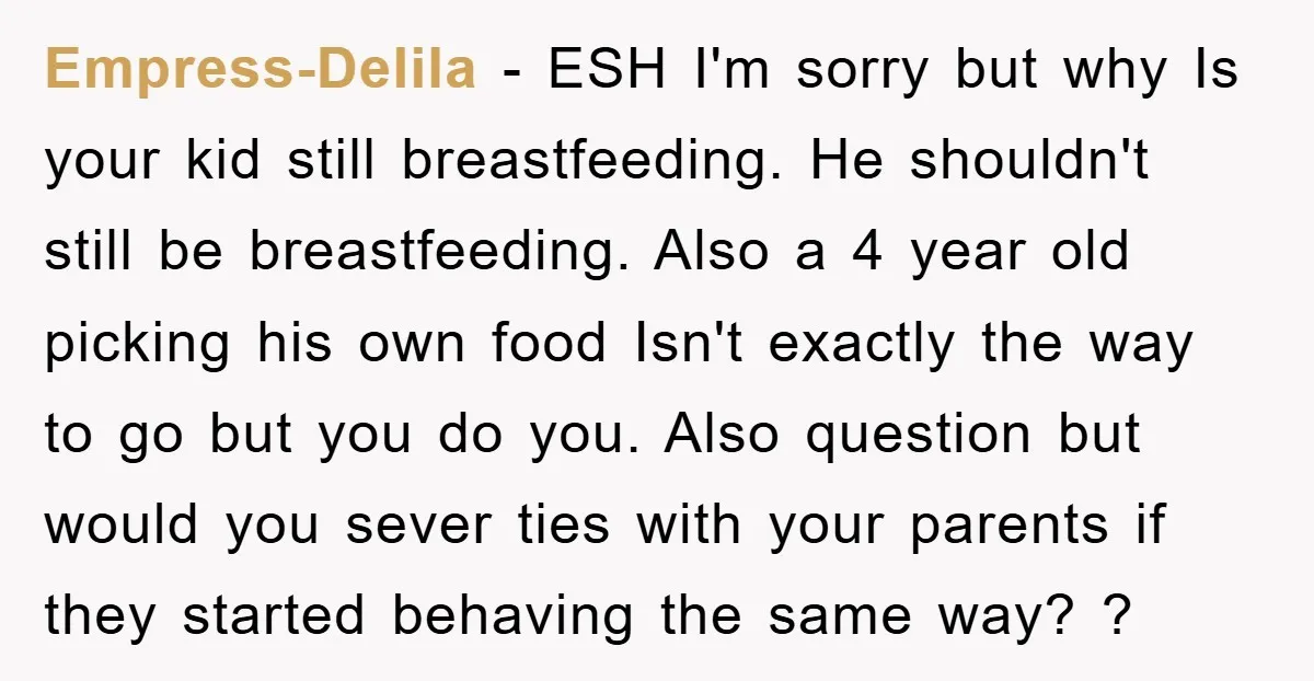 Empress-Delila - ESH I'm sorry but why Is your kid still breastfeeding. He shouldn't still be breastfeeding. Also a 4 year old picking his own food Isn't exactly the way...