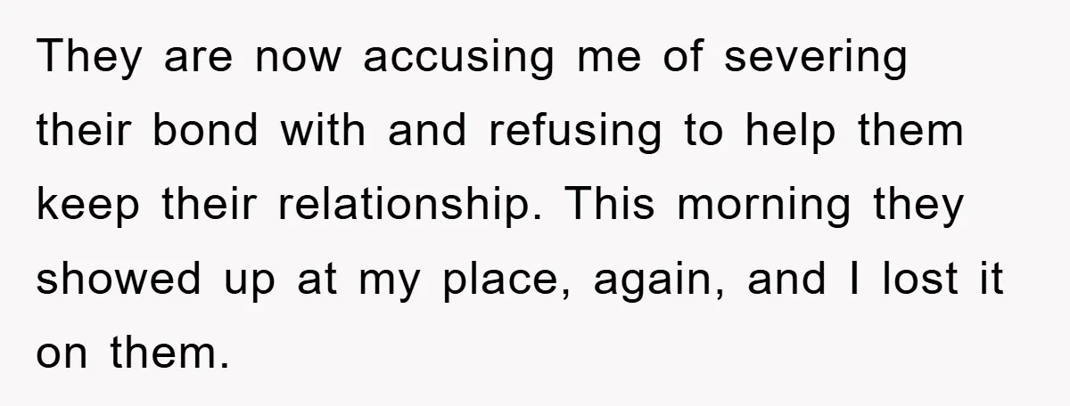 They are now accusing me of severing their bond with and refusing to help them keep their relationship. This morning they showed up at my place, again, and I lost...