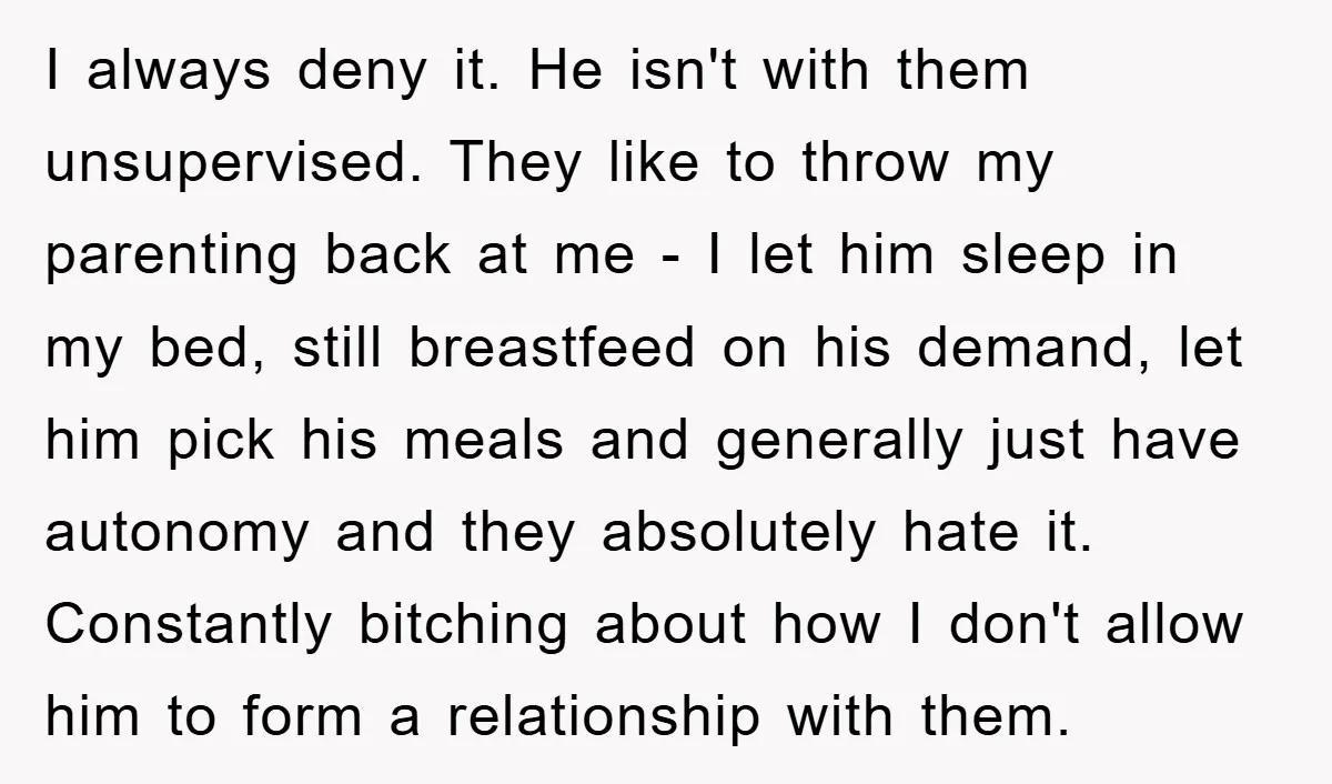 I always deny it. He isn't with them unsupervised. They like to throw my parenting back at me - I let him sleep in my bed, still breastfeed on his...
