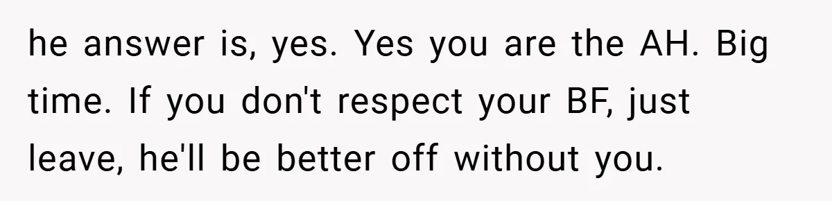 he answer is, yes. Yes you are the AH. Big time. If you don't respect your BF, just leave, he'll be better off without you.
