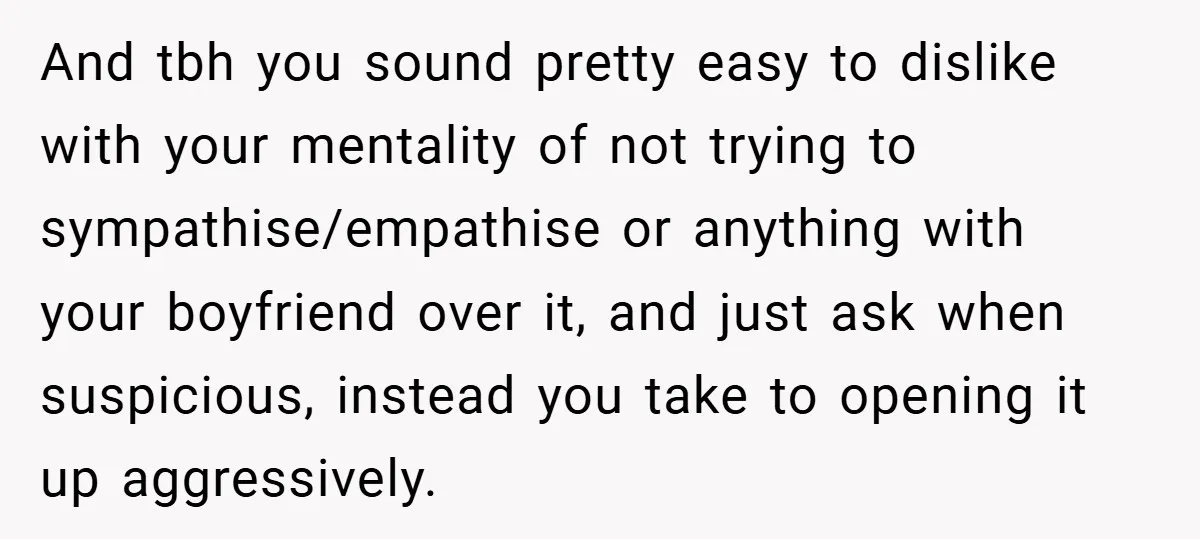 And tbh you sound pretty easy to dislike with your mentality of not trying to sympathise/empathise or anything with your boyfriend over it, and just ask when suspicious, instead you...