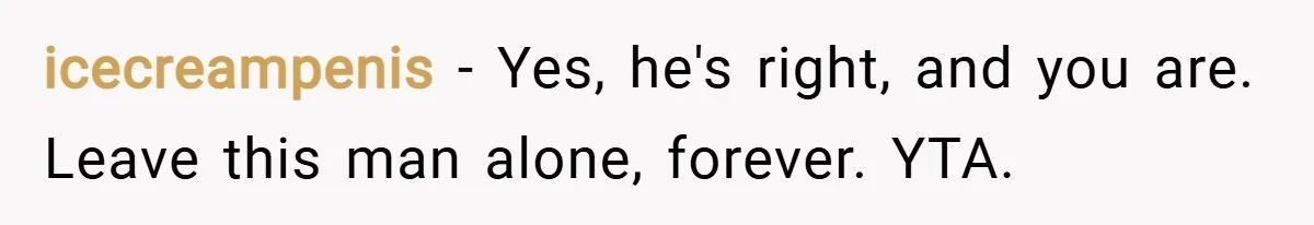 icecreampenis − Yes, he's right, and you are. Leave this man alone, forever. YTA.