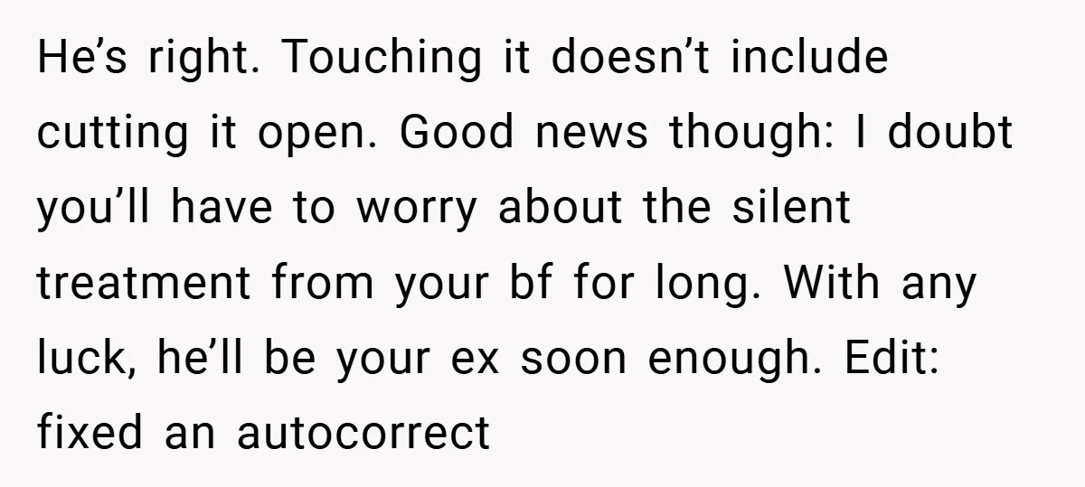 He’s right. Touching it doesn’t include cutting it open. Good news though: I doubt you’ll have to worry about the silent treatment from your bf for long. With any luck,...