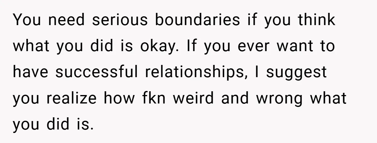 You need serious boundaries if you think what you did is okay. If you ever want to have successful relationships, I suggest you realize how fkn weird and wrong what...