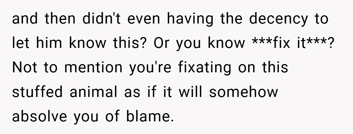 and then didn't even having the decency to let him know this? Or you know ***fix it***? Not to mention you're fixating on this stuffed animal as if it will...