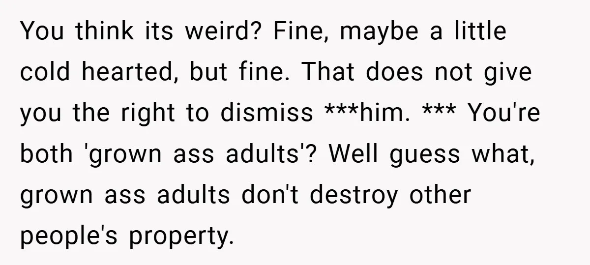 You think its weird? Fine, maybe a little cold hearted, but fine. That does not give you the right to dismiss ***him. *** You're both 'grown ass adults'? Well guess...