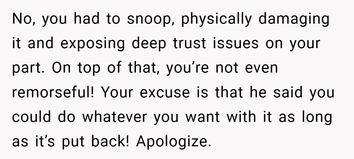 No, you had to snoop, physically damaging it and exposing deep trust issues on your part. On top of that, you’re not even remorseful! Your excuse is that he said...