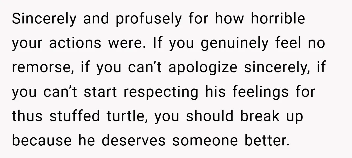 Sincerely and profusely for how horrible your actions were. If you genuinely feel no remorse, if you can’t apologize sincerely, if you can’t start respecting his feelings for thus stuffed...
