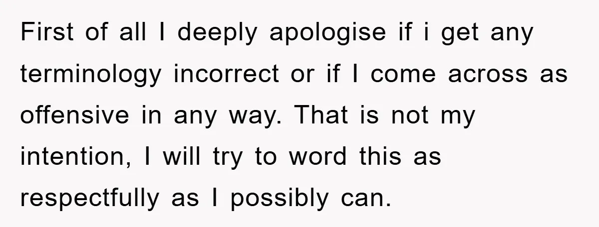 First of all I deeply apologise if i get any terminology incorrect or if I come across as offensive in any way. That is not my intention, I will try...