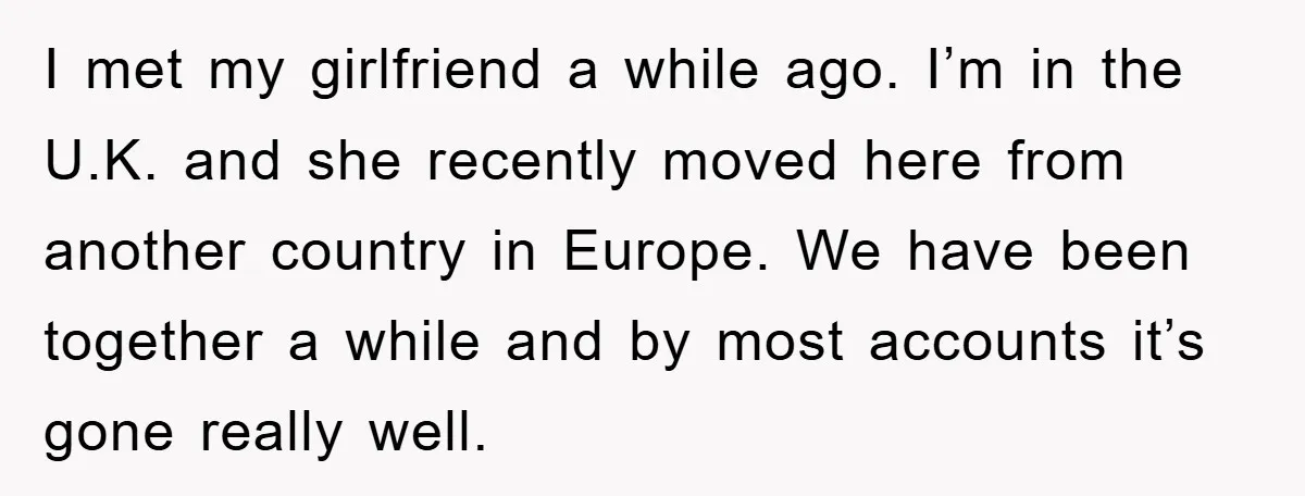 I met my girlfriend a while ago. I’m in the U.K. and she recently moved here from another country in Europe. We have been together a while and by most...