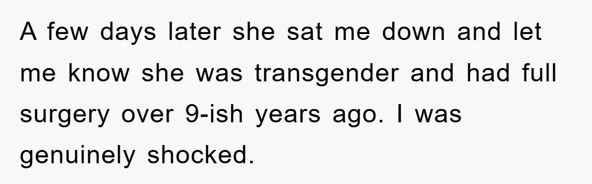 A few days later she sat me down and let me know she was transgender and had full surgery over 9-ish years ago. I was genuinely shocked.