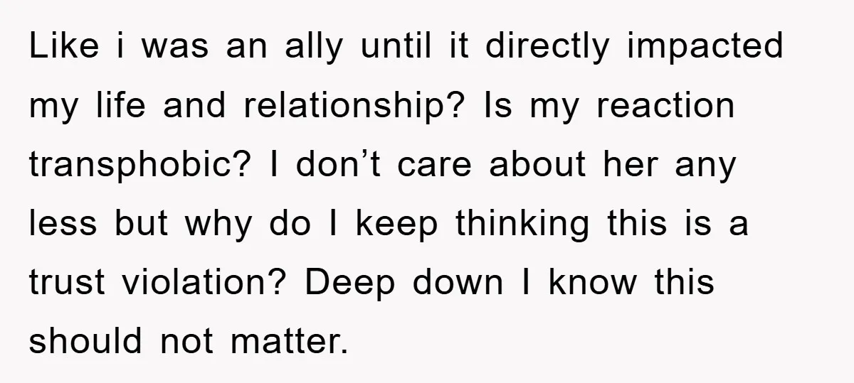 Like i was an ally until it directly impacted my life and relationship? Is my reaction transphobic? I don’t care about her any less but why do I keep thinking...
