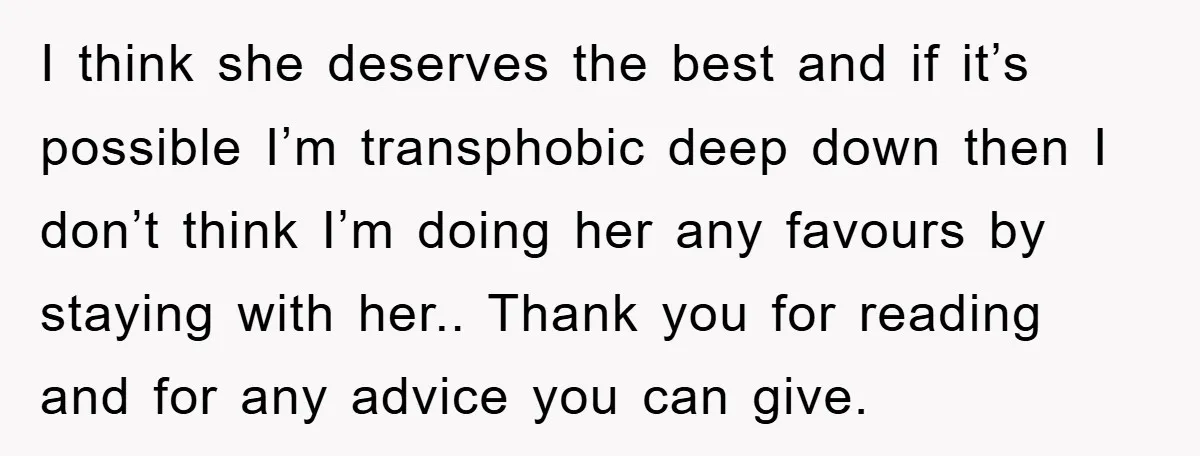 I think she deserves the best and if it’s possible I’m transphobic deep down then I don’t think I’m doing her any favours by staying with her.. Thank you for...