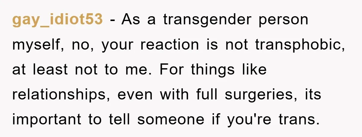 gay_idiot53 − As a transgender person myself, no, your reaction is not transphobic, at least not to me. For things like relationships, even with full surgeries, its important to tell...